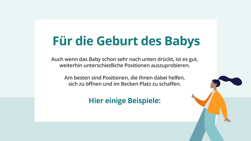 Für die Geburt des Babys: Auch wenn das Baby schon sehr nach unten drückt, ist es gut, weiterhin unterschiedliche Positionen auszuprobieren. Am besten sind Positionen, die Ihnen dabei helfen, sich zu öffnen und im Becken Platz zu schaffen.